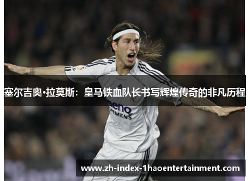 塞尔吉奥·拉莫斯：皇马铁血队长书写辉煌传奇的非凡历程