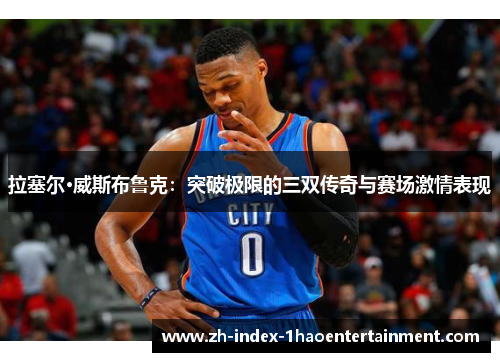 拉塞尔·威斯布鲁克：突破极限的三双传奇与赛场激情表现