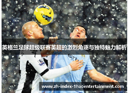 英格兰足球超级联赛英超的激烈角逐与独特魅力解析