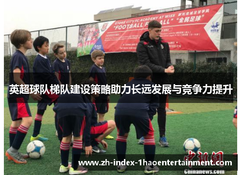 英超球队梯队建设策略助力长远发展与竞争力提升