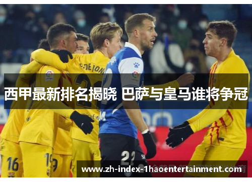 西甲最新排名揭晓 巴萨与皇马谁将争冠