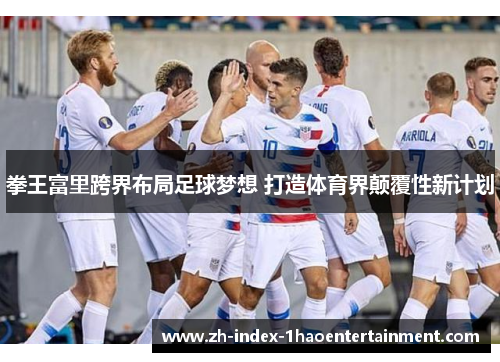 拳王富里跨界布局足球梦想 打造体育界颠覆性新计划